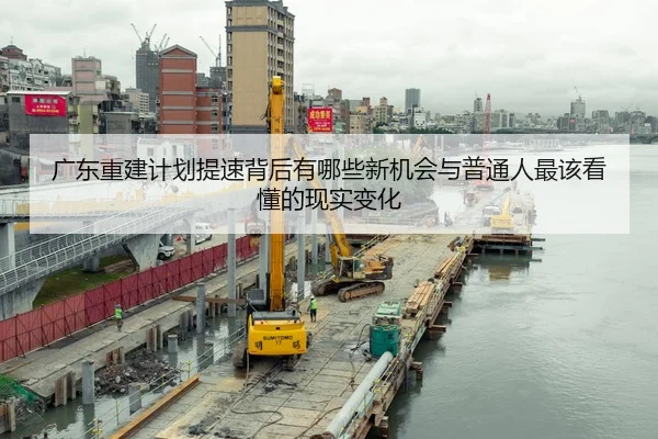 广东重建计划提速背后有哪些新机会与普通人最该看懂的现实变化